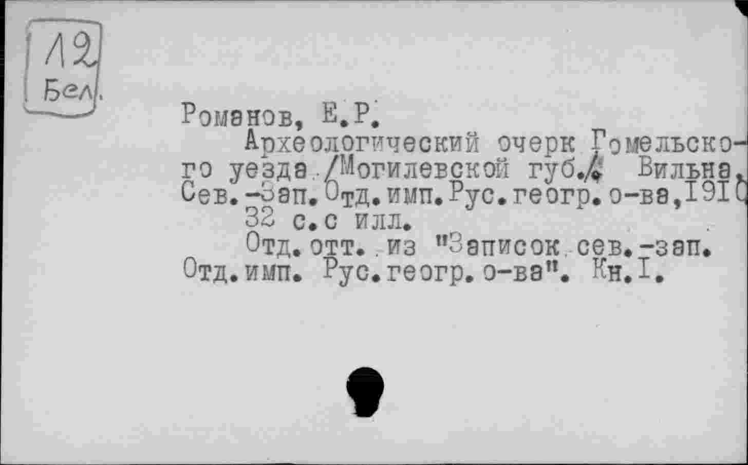 ﻿, Бел.
Романов, Е.Р.
Археологический очерк Гомельского уезда ./Могилевской губ.д Вильна. Сев. -Зап. ОтД. имп. Рус.геогр.о-ва,191С 32 с. с илл.
Отд. отт.. из ’’Записок, сев. -зап. Отд.имп. Рус.геогр. о-ва”. Кн.1.